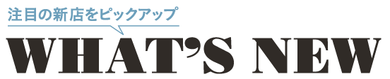 What's NEW 注目の新店をピックアップ